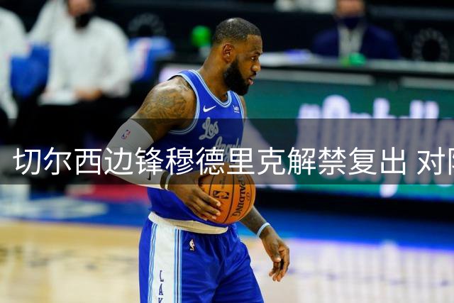 切尔西边锋穆德里克解禁复出 对阵尤文替补登场引关注