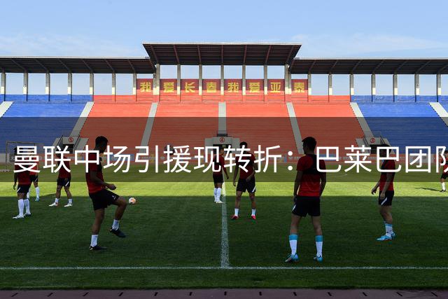 曼联中场引援现转折：巴莱巴团队主动示好 达尼洛或成备选方案